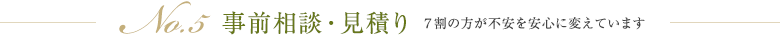 No.5 事前相談・見積り ７割の方が不安を安心に変えています