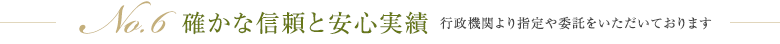 No.6 確かな信頼と安心実績 行政機関より指定や委託をいただいております