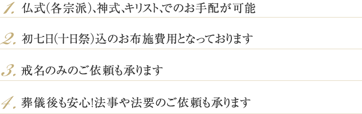 1.仏式（各宗派）、神式、キリスト、でのお手配が可能 2.初七日（十日祭）込のお布施費用となっております 3.戒名のみのご依頼も承ります 4.葬儀後も安心！法事や法要のご依頼も承ります