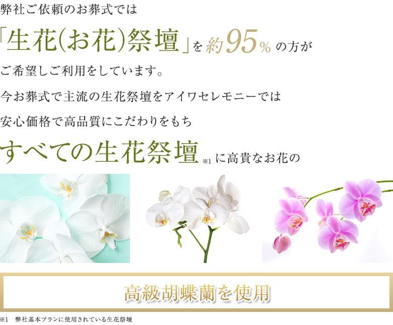 弊社ご依頼のお葬式では「生花(お花)祭壇」を約95%の方がご希望しご利用をしています。今お葬式で主流の生花祭壇をアイワセレモニーでは安心価格で高品質にこだわりをもちすべての生花祭壇に高貴なお花の高級胡蝶蘭を使用