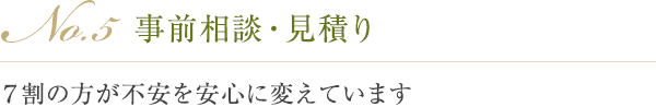 No.5 事前相談・見積り ７割の方が不安を安心に変えています