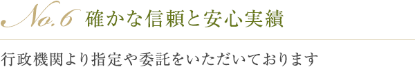 No.6 確かな信頼と安心実績 行政機関より指定や委託をいただいております