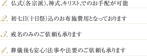 1.仏式(各宗派)、神式、キリスト、でのお手配が可能 2.初七日(十日祭)込のお布施費用となっております 3.戒名のみのご依頼も承ります 4.葬儀後も安心!法事や法要のご依頼も承ります