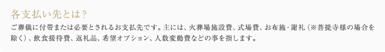 各支払い先とは？ ご葬儀に付帯または必要とされるお支払先です。主には、火葬場施設費、式場費、お布施・謝礼（※菩提寺様の場合を除く）、飲食接待費、返礼品、希望オプション、人数変動費などの事を指します。