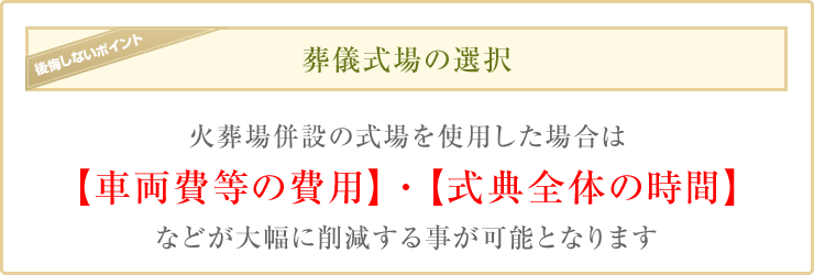 葬儀式場の選択 火葬場併設の式場を使用した場合は【車両費等の費用】・【式典全体の時間】などが大幅に削減する事が可能となります