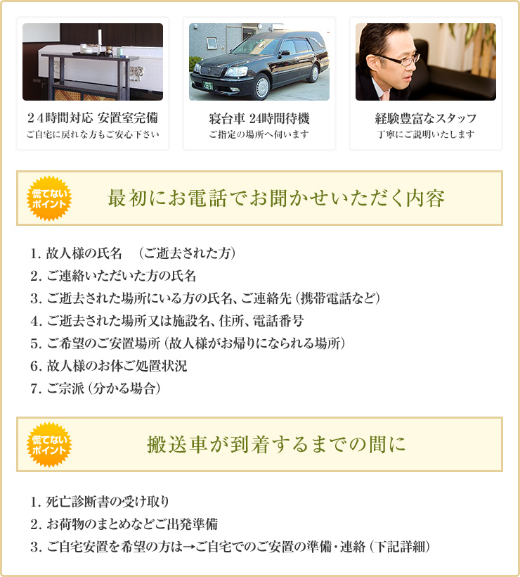 ２４時間対応 安置室完備 ご自宅に戻れな方もご安心下さい 寝台車 24時間待機 ご指定の場所へ伺います 経験豊富なスタッフ 丁寧にご説明いたします 最初にお電話でお聞かせいただく内容 １．故人様の氏名　（ご逝去された方） ２．ご連絡いただいた方の氏名 ３．ご逝去された場所にいる方の氏名、ご連絡先（携帯電話など） ４．ご逝去された場所又は施設名、住所、電話番号 ５．ご希望のご安置場所（故人様がお帰りになられる場所） ６．故人様のお体ご処置状況 ７．ご宗派（分かる場合） 搬送車が到着するまでの間に １．死亡診断書の受け取り ２．お荷物のまとめなどご出発準備 ３．ご自宅安置を希望の方は→ご自宅でのご安置の準備・連絡（下記詳細）