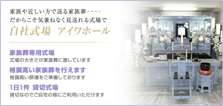 家族や近しい方で送る家族葬・・・・だからこそ気兼ねなく見送れる式場で 自社式場 アイワホール 家族葬専用式場 式場の大きさが家族葬に適しています 格調高い家族葬を行えます 格調高い祭壇をご準備しております 1日1件 貸切式場 貸切なのでご自宅の様にご利用いただけます