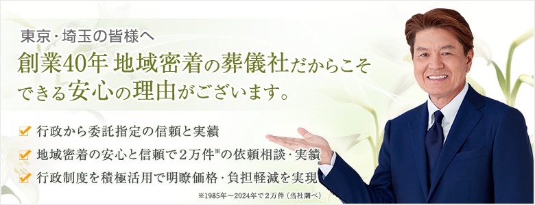 東京・埼玉の皆様へ 創業40年 地域密着の葬儀社だからこそできる安心の理由がございます。行政等から委託指定の信頼と実績 地域密着の安心と信頼で2万件の依頼相談・実績（1985年～2024年で2万件 当社調べ）行政制度を積極活用で明瞭価格・負担軽減を実現