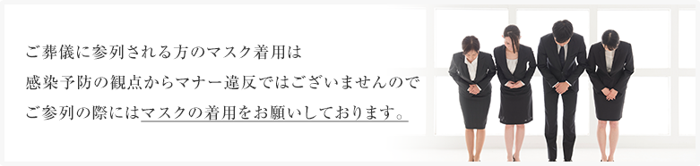 ご葬儀に参列される方のマスク着用は感染予防の観点からマナー違反ではございませんのでご参列の際にはマスクの着用をお願いしております。