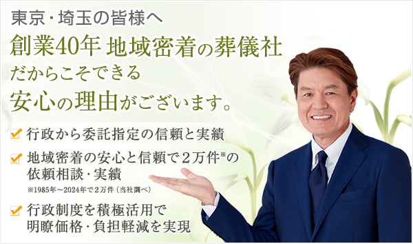 東京・埼玉の皆様へ 創業40年 地域密着の葬儀社だからこそできる安心の理由がございます。行政等から委託指定の信頼と実績 地域密着の安心と信頼で2万件の依頼相談・実績（1985年～2024年で2万件 当社調べ）行政制度を積極活用で明瞭価格・負担軽減を実現