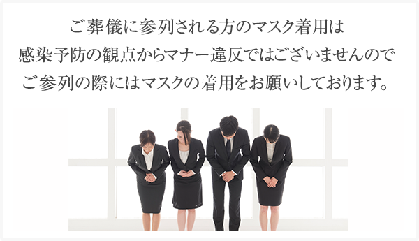 ご葬儀に参列される方のマスク着用は感染予防の観点からマナー違反ではございませんのでご参列の際にはマスクの着用をお願いしております。