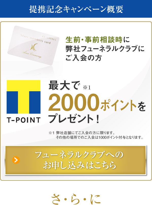 提携記念キャンペーン概要 生前・事前相談時に弊社フューネラルクラブにご入会の方 最大で2000ポイントをプレゼント！ 弊社店舗にてご入会の方に限ります。その他の場所でのご入会は1000ポイント付与となります。