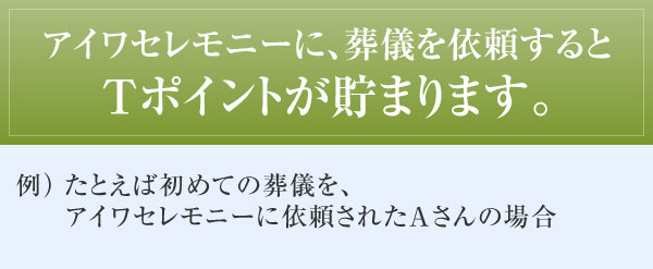 アイワセレモニーに、葬儀を依頼するとTポイントが貯まります。 例)たとえば初めての葬儀を、アイワセレモニーに依頼されたAさんの場合