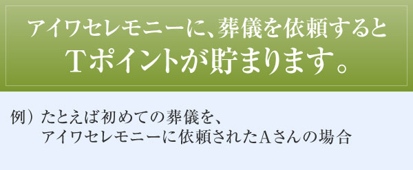 アイワセレモニーに、葬儀を依頼するとＴポイントが貯まります。 例）たとえば初めての葬儀を、アイワセレモニーに依頼されたAさんの場合