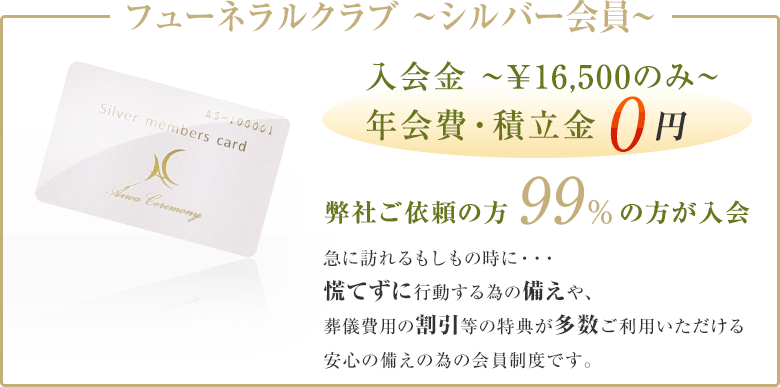 フューネラルクラブ ～シルバー会員～ 入会金￥16,500のみ 年会費・積立金0円 弊社ご依頼の方99%の方が入会 急に訪れるもしもの時に・・・急に訪れるもしもの時に・・・ 慌てずに行動する為の備えや、葬儀費用の割引等の特典が多数ご利用いただける安心の備えの為の会員制度です。