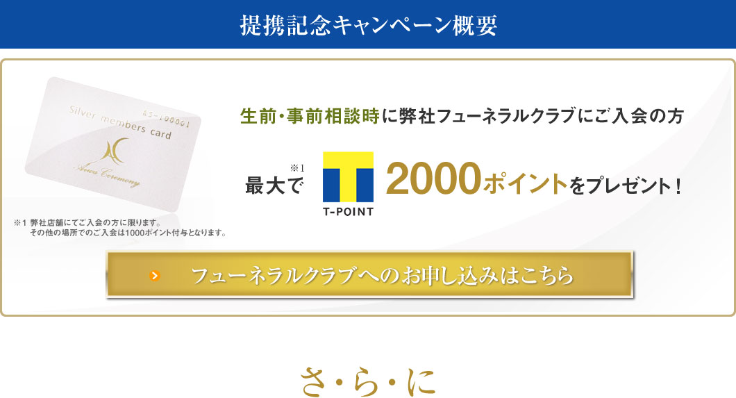 提携記念キャンペーン概要 生前・事前相談時に弊社フューネラルクラブにご入会の方 最大で2000ポイントをプレゼント！ 弊社店舗にてご入会の方に限ります。その他の場所でのご入会は1000ポイント付与となります。